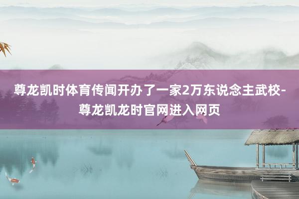 尊龙凯时体育传闻开办了一家2万东说念主武校-尊龙凯龙时官网进入网页