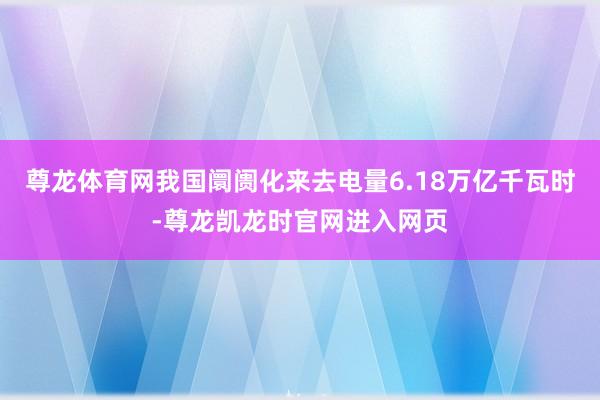 尊龙体育网我国阛阓化来去电量6.18万亿千瓦时-尊龙凯龙时官网进入网页