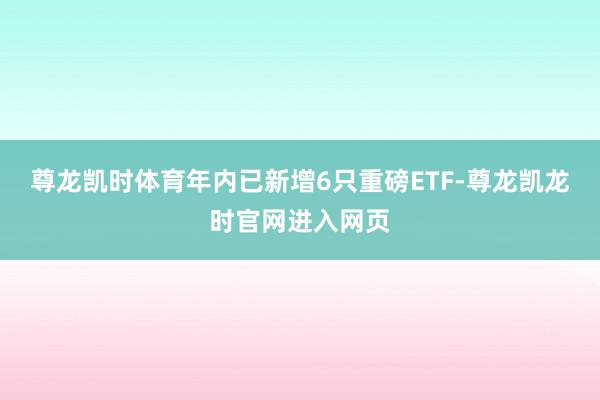 尊龙凯时体育年内已新增6只重磅ETF-尊龙凯龙时官网进入网页