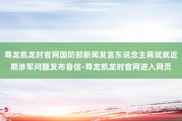 尊龙凯龙时官网国防部新闻发言东说念主蒋斌就近期涉军问题发布音信-尊龙凯龙时官网进入网页