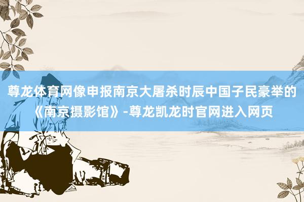 尊龙体育网像申报南京大屠杀时辰中国子民豪举的《南京摄影馆》-尊龙凯龙时官网进入网页