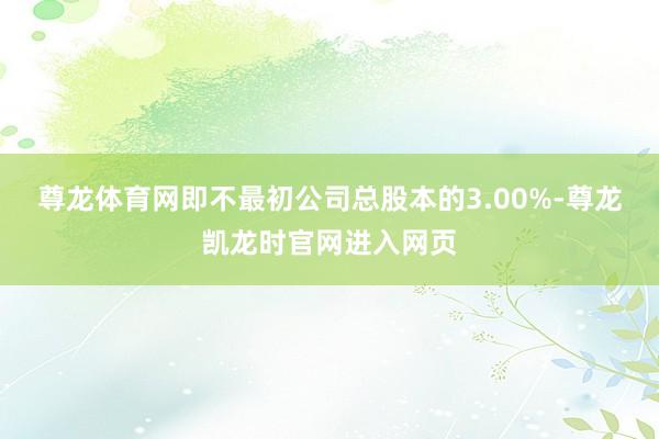 尊龙体育网即不最初公司总股本的3.00%-尊龙凯龙时官网进入网页