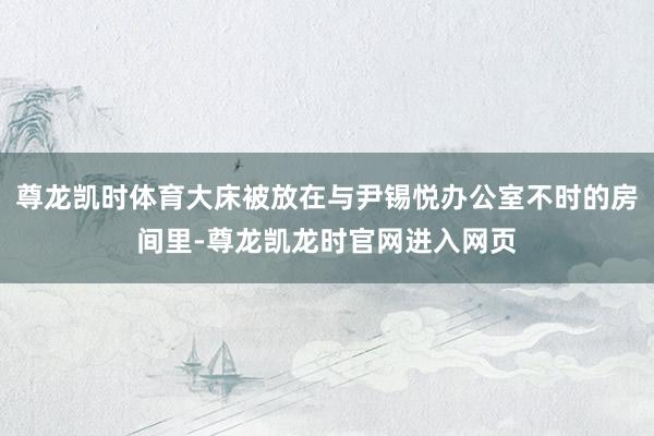 尊龙凯时体育大床被放在与尹锡悦办公室不时的房间里-尊龙凯龙时官网进入网页