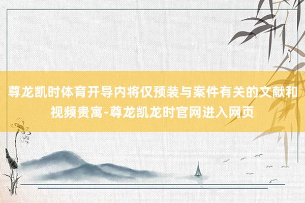 尊龙凯时体育开导内将仅预装与案件有关的文献和视频贵寓-尊龙凯龙时官网进入网页