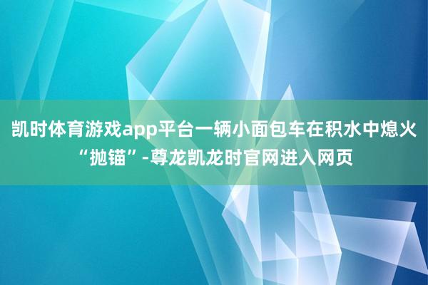 凯时体育游戏app平台一辆小面包车在积水中熄火“抛锚”-尊龙凯龙时官网进入网页