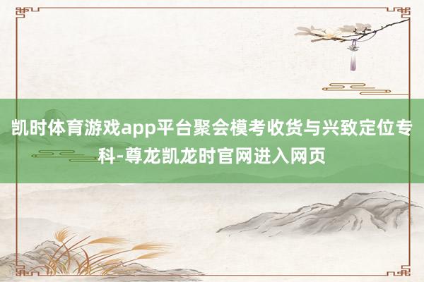 凯时体育游戏app平台聚会模考收货与兴致定位专科-尊龙凯龙时官网进入网页
