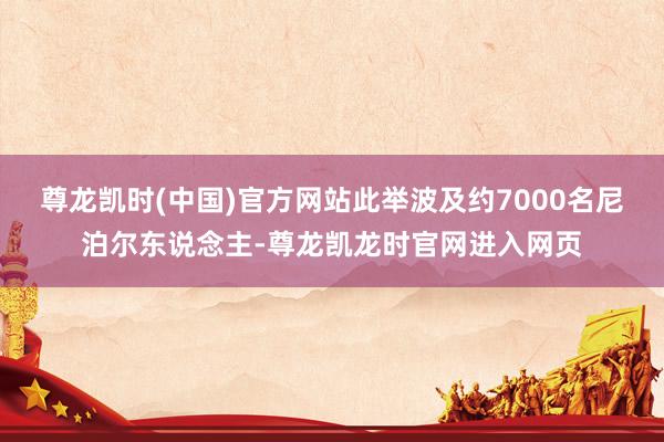 尊龙凯时(中国)官方网站此举波及约7000名尼泊尔东说念主-尊龙凯龙时官网进入网页