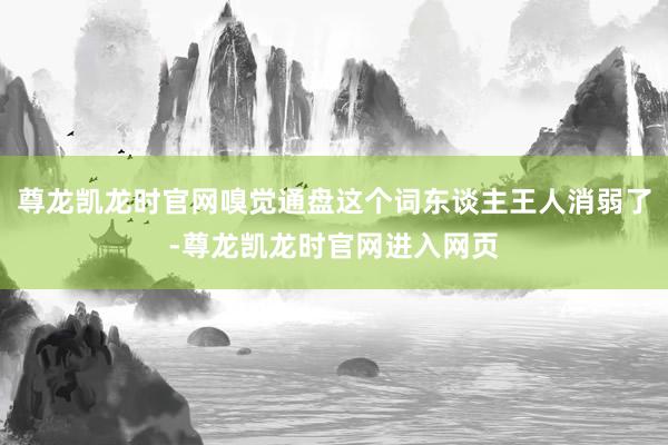 尊龙凯龙时官网嗅觉通盘这个词东谈主王人消弱了-尊龙凯龙时官网进入网页