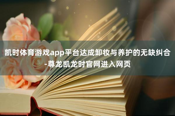 凯时体育游戏app平台达成卸妆与养护的无缺纠合-尊龙凯龙时官网进入网页