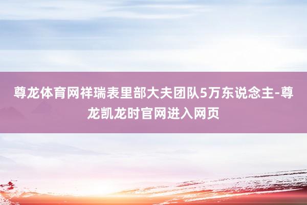 尊龙体育网祥瑞表里部大夫团队5万东说念主-尊龙凯龙时官网进入网页
