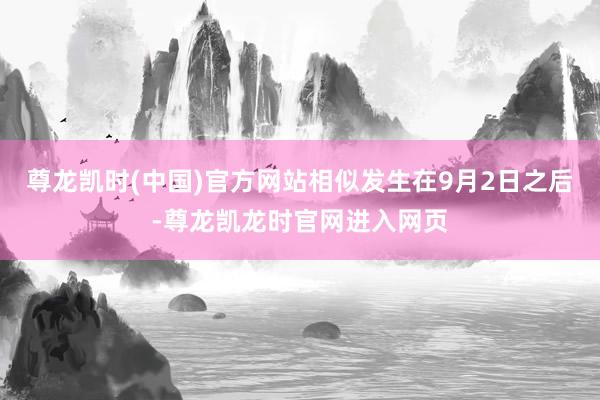 尊龙凯时(中国)官方网站相似发生在9月2日之后-尊龙凯龙时官网进入网页