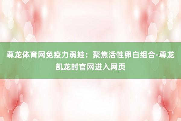尊龙体育网免疫力弱娃：聚焦活性卵白组合-尊龙凯龙时官网进入网页