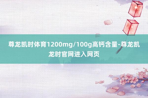 尊龙凯时体育1200mg/100g高钙含量-尊龙凯龙时官网进入网页