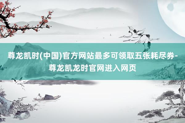尊龙凯时(中国)官方网站最多可领取五张耗尽券-尊龙凯龙时官网进入网页