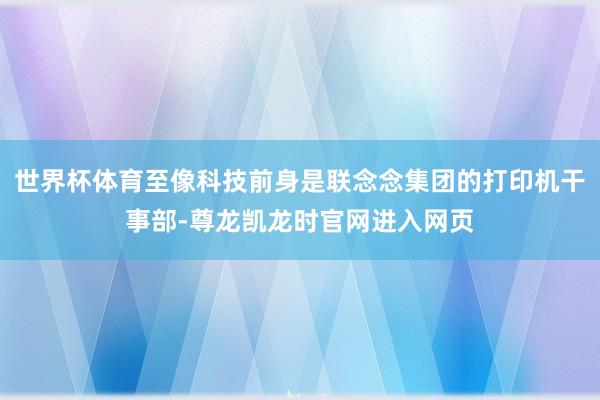 世界杯体育至像科技前身是联念念集团的打印机干事部-尊龙凯龙时官网进入网页