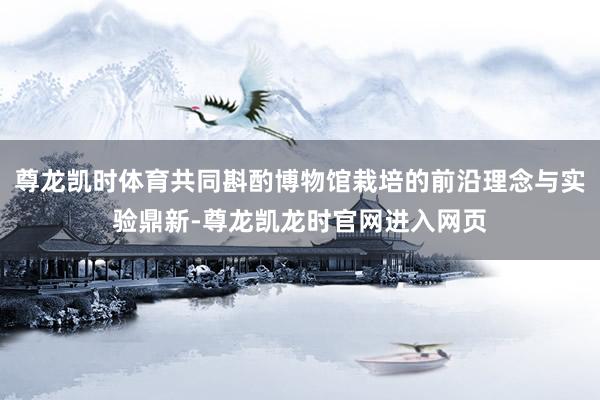 尊龙凯时体育共同斟酌博物馆栽培的前沿理念与实验鼎新-尊龙凯龙时官网进入网页
