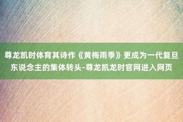 尊龙凯时体育其诗作《黄梅雨季》更成为一代复旦东说念主的集体转头-尊龙凯龙时官网进入网页