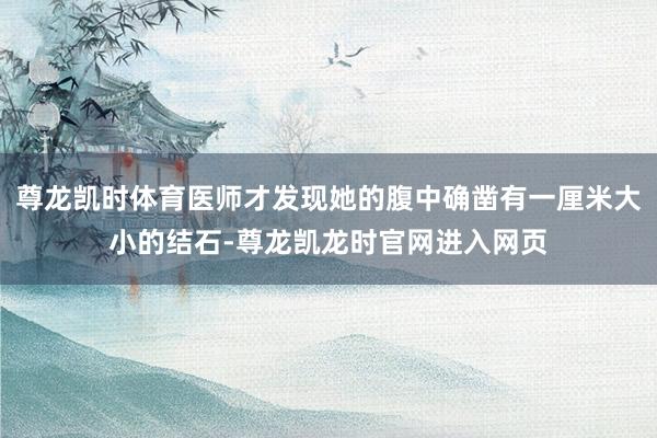 尊龙凯时体育医师才发现她的腹中确凿有一厘米大小的结石-尊龙凯龙时官网进入网页