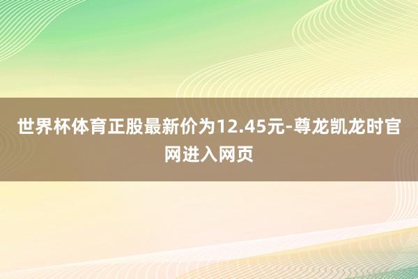 世界杯体育正股最新价为12.45元-尊龙凯龙时官网进入网页