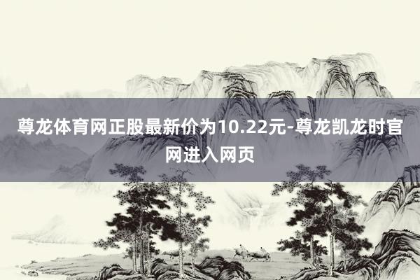 尊龙体育网正股最新价为10.22元-尊龙凯龙时官网进入网页
