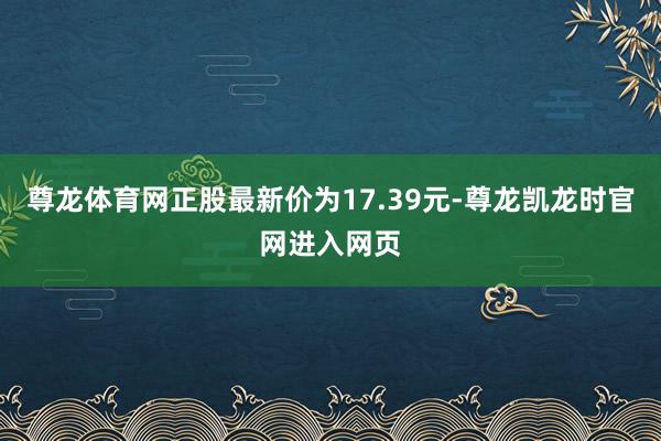 尊龙体育网正股最新价为17.39元-尊龙凯龙时官网进入网页
