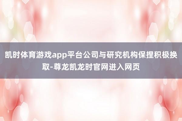 凯时体育游戏app平台公司与研究机构保捏积极换取-尊龙凯龙时官网进入网页