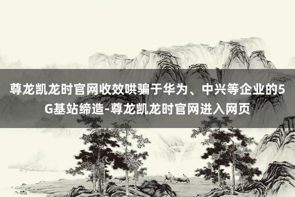 尊龙凯龙时官网收效哄骗于华为、中兴等企业的5G基站缔造-尊龙凯龙时官网进入网页