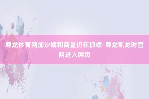 尊龙体育网加沙媾和商量仍在抓续-尊龙凯龙时官网进入网页