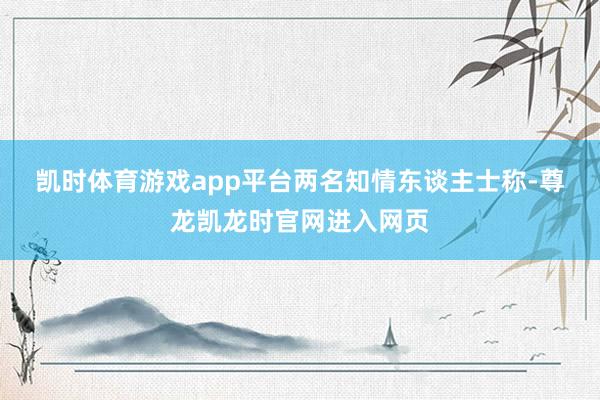 凯时体育游戏app平台　　两名知情东谈主士称-尊龙凯龙时官网进入网页