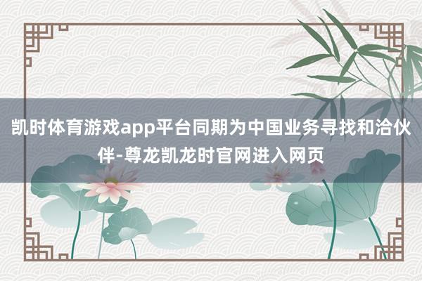 凯时体育游戏app平台同期为中国业务寻找和洽伙伴-尊龙凯龙时官网进入网页