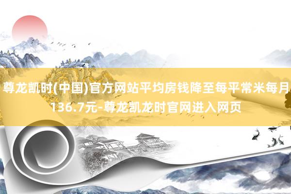 尊龙凯时(中国)官方网站平均房钱降至每平常米每月136.7元-尊龙凯龙时官网进入网页