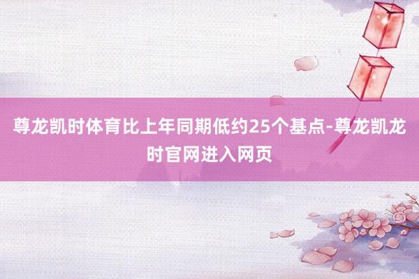 尊龙凯时体育比上年同期低约25个基点-尊龙凯龙时官网进入网页