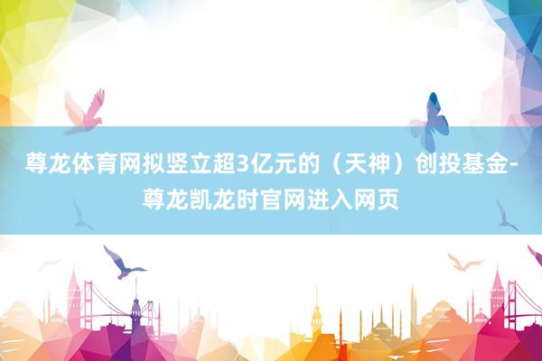尊龙体育网拟竖立超3亿元的(天神)创投基金-尊龙凯龙时官网进入网页