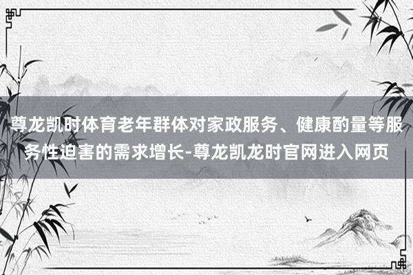 尊龙凯时体育老年群体对家政服务、健康酌量等服务性迫害的需求增长-尊龙凯龙时官网进入网页