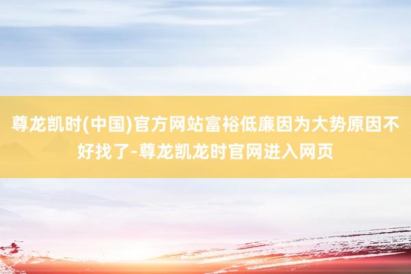 尊龙凯时(中国)官方网站富裕低廉因为大势原因不好找了-尊龙凯龙时官网进入网页
