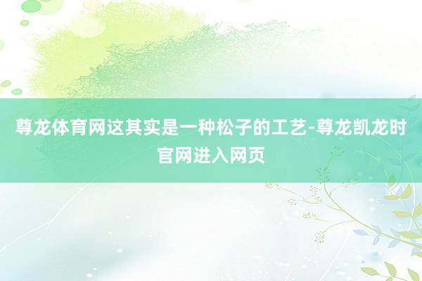 尊龙体育网这其实是一种松子的工艺-尊龙凯龙时官网进入网页
