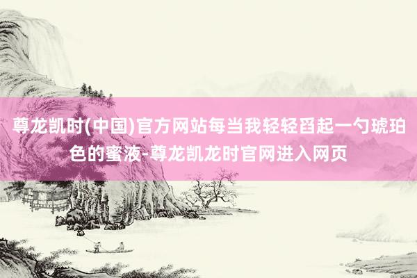 尊龙凯时(中国)官方网站每当我轻轻舀起一勺琥珀色的蜜液-尊龙凯龙时官网进入网页