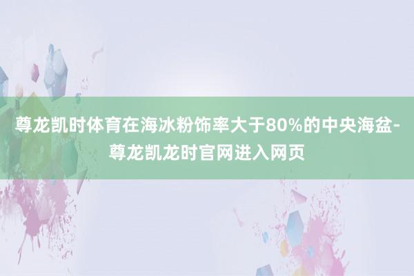 尊龙凯时体育在海冰粉饰率大于80%的中央海盆-尊龙凯龙时官网进入网页