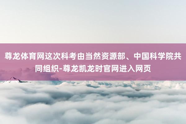尊龙体育网这次科考由当然资源部、中国科学院共同组织-尊龙凯龙时官网进入网页