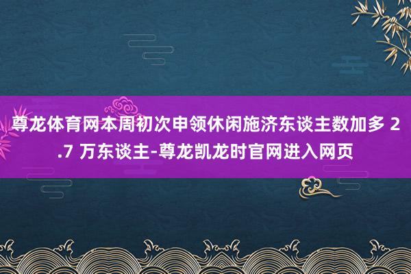 尊龙体育网本周初次申领休闲施济东谈主数加多 2.7 万东谈主-尊龙凯龙时官网进入网页