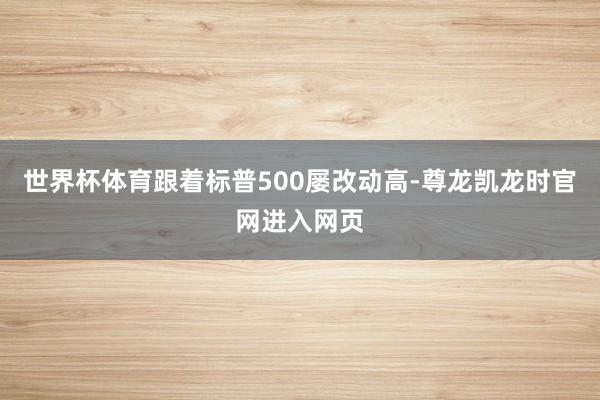 世界杯体育跟着标普500屡改动高-尊龙凯龙时官网进入网页