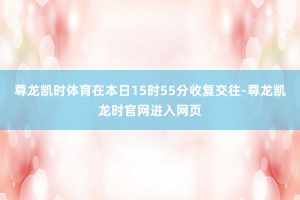尊龙凯时体育在本日15时55分收复交往-尊龙凯龙时官网进入网页