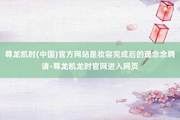 尊龙凯时(中国)官方网站是妆容完成后的理念念聘请-尊龙凯龙时官网进入网页