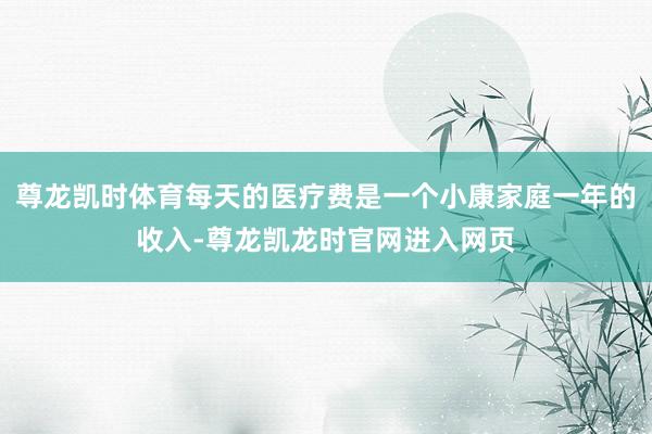 尊龙凯时体育每天的医疗费是一个小康家庭一年的收入-尊龙凯龙时官网进入网页