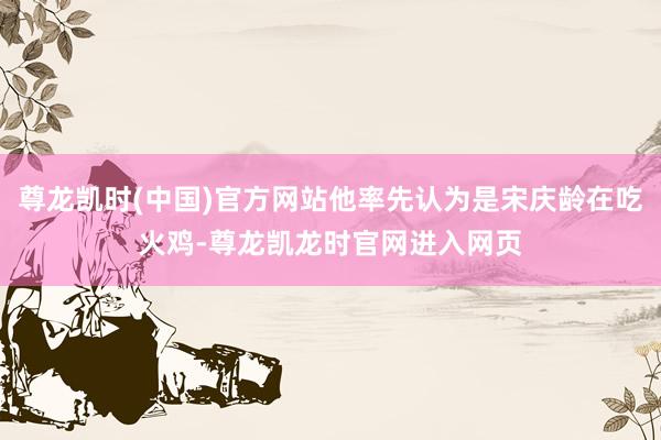 尊龙凯时(中国)官方网站他率先认为是宋庆龄在吃火鸡-尊龙凯龙时官网进入网页
