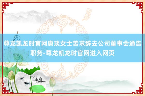 尊龙凯龙时官网唐琰女士苦求辞去公司董事会通告职务-尊龙凯龙时官网进入网页