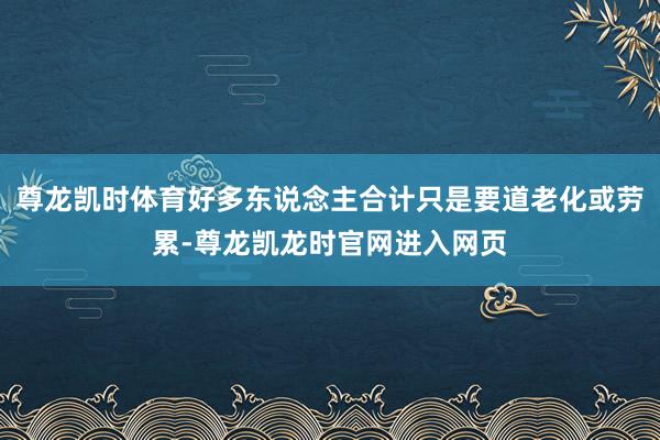 尊龙凯时体育好多东说念主合计只是要道老化或劳累-尊龙凯龙时官网进入网页