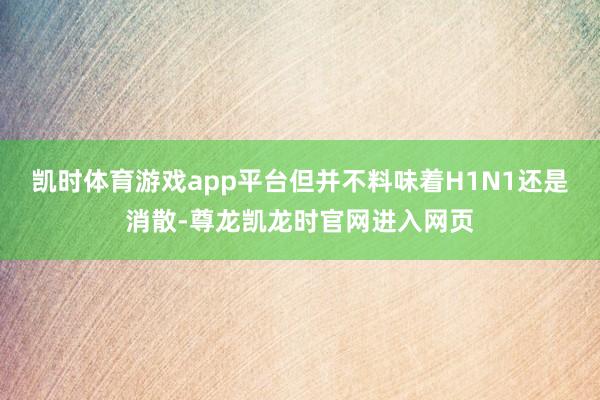 凯时体育游戏app平台但并不料味着H1N1还是消散-尊龙凯龙时官网进入网页