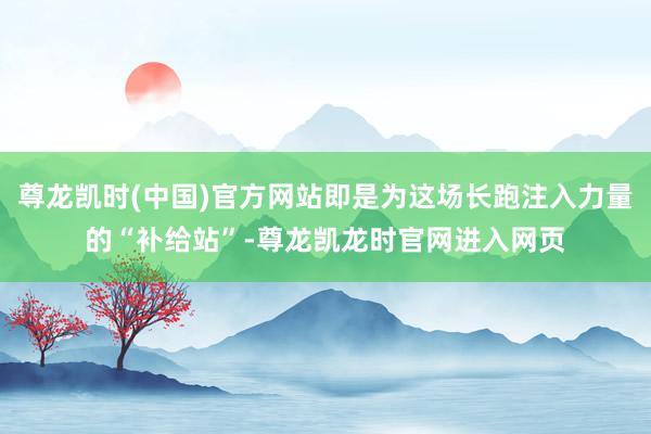 尊龙凯时(中国)官方网站即是为这场长跑注入力量的“补给站”-尊龙凯龙时官网进入网页