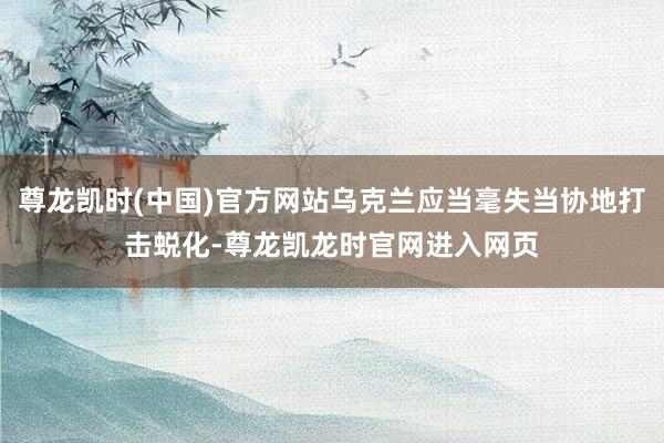 尊龙凯时(中国)官方网站乌克兰应当毫失当协地打击蜕化-尊龙凯龙时官网进入网页